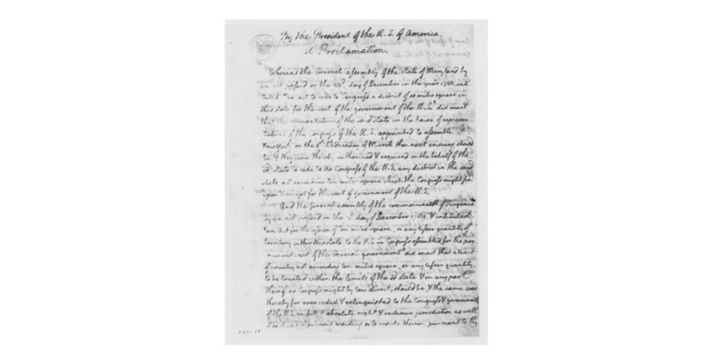 Original document of a proclamation written by George Washington on January 24, 1791. The document text reads: "By the President of the U.S. of America. A Proclamation." "Whereas the general Assembly of the State of Maryland, by an act passed on the twenty third day of December, in the year one thousand seven hundred and eighty-eight, intituled “An Act to cede to Congress a District of ten miles square in this State, for the seat of the government of the United States,” did enact, that the Representatives of the said State, in the house of Representatives of the Congress of the United States, appointed to assemble at New York on the first Wednesday of March then next ensuing should be and they were thereby authorized and required, on the behalf of the said State, to cede to the Congress of the United States, any District in the said state, not exceeding Ten miles square, which the Congress might fix upon and accept for the Government of the United States." "And the general Assembly of the Commonwealth of Virginia, by an Act passed on the third day of December, One thousand seven hundred and eighty nine, and intituled “An Act for the Cession of ten miles square, or any lesser quantity of Territory, within this State, to the United States in Congress assembled, ⟨for⟩ the permanent Seat of the General Government,” did enact, That a tract of Country not exceeding ten miles square, or any lesser quantity to be located within the limits of the said State, and in any part thereof, as Congress might by Law direct, should be, and the same was thereby forever ceded and relinquished to the Congress and Government of the United States, in full and absolute Right, and exclusive Jurisdiction, as well of Soil as of persons residing or to reside thereon, pursuant to the Tenor and effect of the eighth section of the first Article of the Constitution of Government of the United States." "And the Congress of the United States by their Act passed the sixteenth day of July one thousand seven hundred and ninety & intituled “An act for establishing the temporary and permanent Seat of the Government of the United States” authorized the President of the United States to appoint three Commissioners to survey under his direction, and by proper metes and bounds, to limit a District of Territory not exceeding ten miles square, on the River potomac, at some place between the mouths of the Eastern Branch and Connogochegue, which District so to be located and limited, was accepted by the said Act of Congress, as the District for the permanent Seat of the Government of the United States." "Now therefore, In pursuance of the Powers to me confided, and after duly examining and weighing the advantages and disadvantages of the several situations within the Limits aforesaid, I do hereby declare and make known, that the location of one part of the said district of ten miles square, shall be found by running four lines of experiment in the following manner, that is to say, Running from the Court House in Alexandria in Virginia, due south west half a mile, and thence a due south East course, till it shall strike Hunting Creek, to fix the beginning of the said four lines of Experiment. Then beginning the first of the four lines of experiment at the point on Hunting creek, where the said south-east course shall have struck the same, and running the said first Line due north west ten miles; then the second line into Maryland, due North east, ten miles; thence the third line due south east, ten miles, and thence the fourth line due south west ten miles, to the beginning on Hunting Creek." "And the said four lines of Experiment being so run, I do hereby declare and make known, That all that part within the said four lines of experiment, which shall be within the State of Maryland, and above the Eastern Branch, and all that part within the said four lines of experiment which shall be within the Commonwealth of Virginia, and above a Line to be run from the point of Land forming the upper Cape of the mouth of the Eastern Branch due south west, and no more, is now fixed upon, and directed to be surveyed, defined, limited and located for a part of the said district accepted by the said act of Congress for the permanent seat of the Government of the United States; (hereby expressly reserving the Direction of the Survey and location of the remaining part of the present location as is, or shall be agreeable to law." "And, I do hereby direct the said Commissioners, appointed agreeably to the Tenor of the said Act, to proceed forthwith to run the said Lines of experiment, and the same being run, to survey and by proper metes and bounds to define and limit the part within the same which is herein before directed for immediate location and acceptance; and thereof to make due report to me, under their hands and seals." "In Testimony whereof I have caused the seal of the United States, to be affixed to these presents, and signed the same with my hand, Done at the City of Philadelphia, the twenty-fourth day of January, in the year of our Lord one thousand seven hundred and ninety one, and of the Independence of the United States the fifteenth." Signed, George Washington